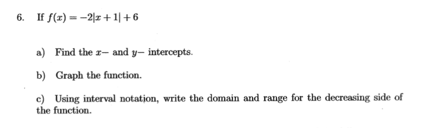 6. If f(x) = −2|x+1| +6
a) Find the x- and y-intercepts.
b) Graph the function.
c) Using interval notation, write the domain and range for the decreasing side of
the function.
