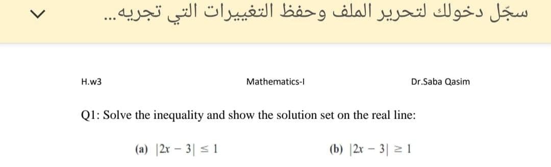 سجل دخولك لتحرير الملف وحفظ التغیي يرات التي تجریه. . .
H.w3
Mathematics-I
Dr.Saba Qasim
Q1: Solve the inequality and show the solution set on the real line:
(a) |2x – 3| < 1
(b) |2x – 3| 2 1
>
