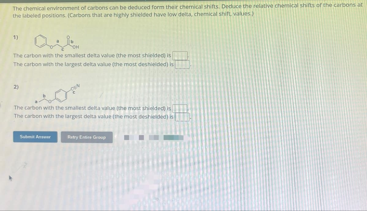 The chemical environment of carbons can be deduced form their chemical shifts. Deduce the relative chemical shifts of the carbons at
the labeled positions. (Carbons that are highly shielded have low delta, chemical shift, values.)
1)
OH
The carbon with the smallest delta value (the most shielded) is
The carbon with the largest delta value (the most deshielded) is
2)
The carbon with the smallest delta value (the most shielded) is
The carbon with the largest delta value (the most deshielded) is
Submit Answer
Retry Entire Group