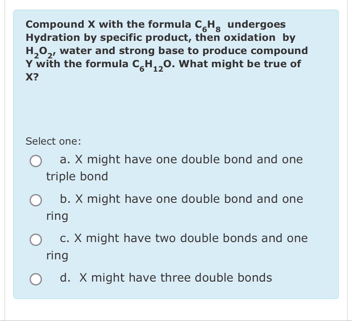 Compound X with the formula CH undergoes
Hydration by specific product, then oxidation by
H₂O₂, water and strong base to produce compound
Y with the formula C₂H₁0. What might be true of
X?
6
12
Select one:
a. X might have one double bond and one
triple bond
O
b. X might have one double bond and one
ring
c. X might have two double bonds and one
ring
O
d. X might have three double bonds