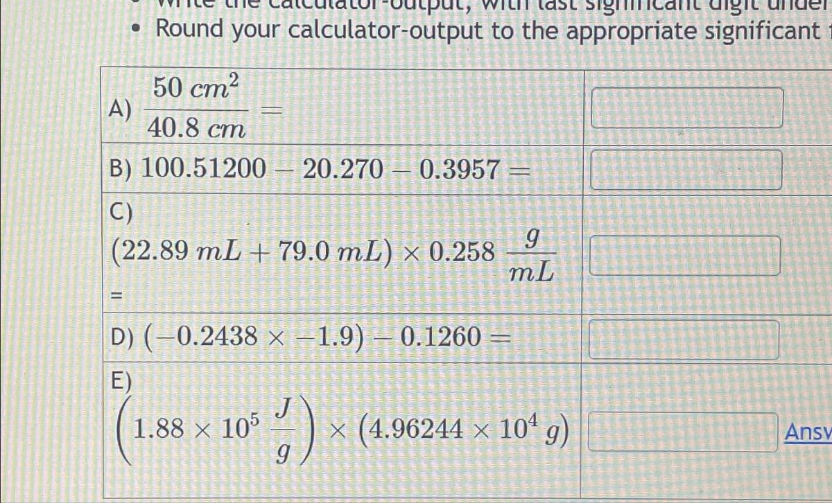 ●
A)
E
digit
Round your calculator-output to the appropriate significant
50 cm²
40.8 cm
B) 100.51200
C)
(22.89 mL + 79.0 mL) x 0.258
20.270 0.3957-
D) (−0.2438 × −1.9) — 0.1260
E)
1.88 × 105
-
SE
9
mL
:-) x (4.96244 x 10¹ g)
Ansv