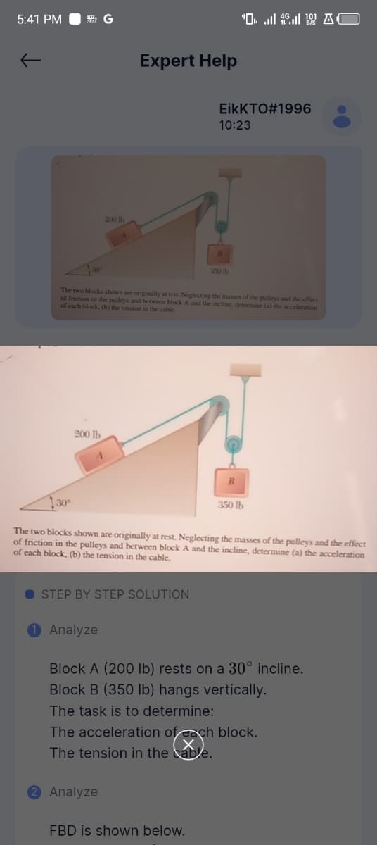 5:41 PM
G
30°
200 lb
Expert Help
'AC
EikKTO#1996
10:23
350 lb
The two blocks shown are originally at rest. Neglecting the masses of the pulleys and the effect
of friction in the pulleys and between block A and the incline, determine (a) the acceleration
of each block, (b) the tension in the cable.
30°
200 lb
B
350 lb
The two blocks shown are originally at rest. Neglecting the masses of the pulleys and the effect
of friction in the pulleys and between block A and the incline, determine (a) the acceleration
of each block, (b) the tension in the cable.
STEP BY STEP SOLUTION
Analyze
Block A (200 lb) rests on a 30° incline.
Block B (350 lb) hangs vertically.
The task is to determine:
The acceleration of each block.
The tension in the cable.
Analyze
FBD is shown below.