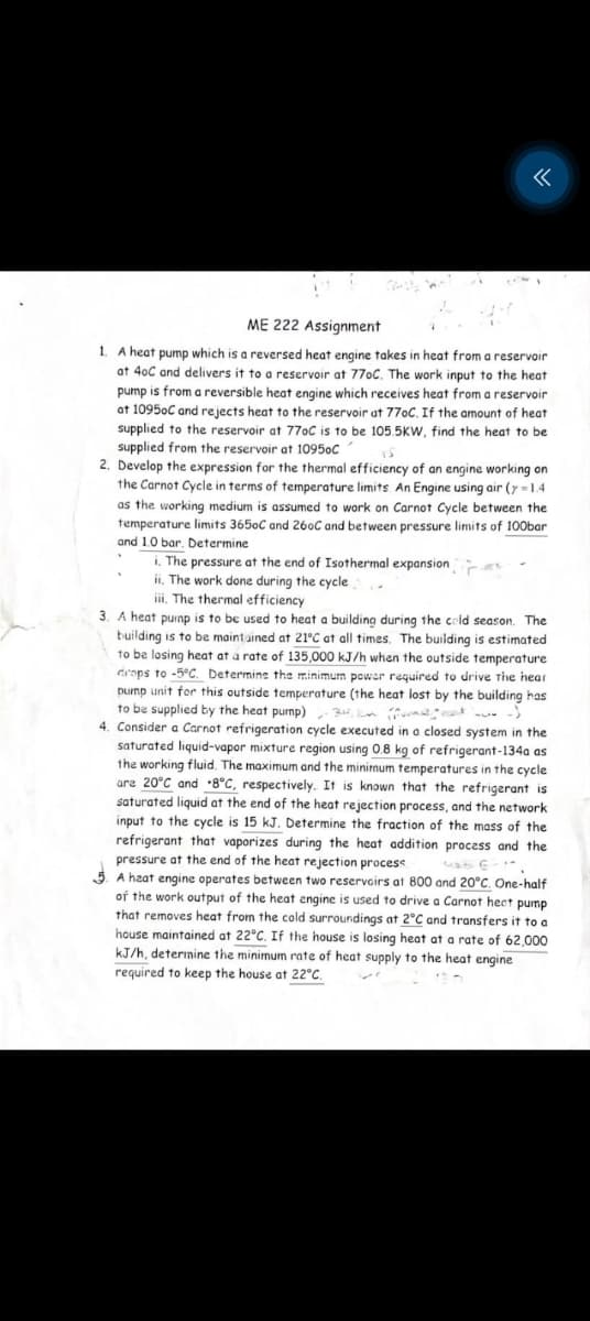 ME 222 Assignment
1. A heat pump which is a reversed heat engine takes in heat from a reservoir
at 40C and delivers it to a reservoir at 77oC. The work input to the heat
pump is from a reversible heat engine which receives heat from a reservoir
at 10950C and rejects heat to the reservoir at 770C. If the amount of heat
supplied to the reservoir at 770C is to be 105.5KW, find the heat to be
supplied from the reservoir at 10950C
15
2. Develop the expression for the thermal efficiency of an engine working on
the Carnot Cycle in terms of temperature limits. An Engine using air (y-1.4
as the working medium is assumed to work on Carnot Cycle between the
temperature limits 3650C and 260C and between pressure limits of 100bar
and 1.0 bar. Determine
i. The pressure at the end of Isothermal expansion
ii. The work done during the cycle
iii. The thermal efficiency
3. A heat pump is to be used to heat a building during the cold season. The
building is to be maintained at 21°C at all times. The building is estimated
to be losing heat at a rate of 135,000 kJ/h when the outside temperature
drops to -5°C. Determine the minimum power required to drive the hear
pump unit for this outside temperature (the heat lost by the building has
to be supplied by the heat pump) 34 km (
4. Consider a Carnot refrigeration cycle executed in a closed system in the
saturated liquid-vapor mixture region using 0.8 kg of refrigerant-134a as
the working fluid. The maximum and the minimum temperatures in the cycle
are 20°C and 8°C, respectively. It is known that the refrigerant is
saturated liquid at the end of the heat rejection process, and the network
input to the cycle is 15 kJ. Determine the fraction of the mass of the
refrigerant that vaporizes during the heat addition process and the
pressure at the end of the heat rejection process
5. A heat engine operates between two reservoirs at 800 and 20°C. One-half
of the work output of the heat engine is used to drive a Carnot heat pump
that removes heat from the cold surroundings at 2°C and transfers it to a
house maintained at 22°C. If the house is losing heat at a rate of 62,000
kJ/h, determine the minimum rate of heat supply to the heat engine
required to keep the house at 22°C.
۲۴