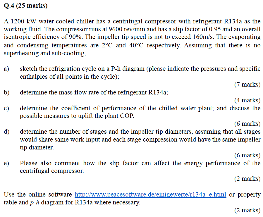 Q.4 (25 marks)
A 1200 kW water-cooled chiller has a centrifugal compressor with refrigerant R134a as the
working fluid. The compressor runs at 9600 rev/min and has a slip factor of 0.95 and an overall
isentropic efficiency of 90%. The impeller tip speed is not to exceed 160m/s. The evaporating
and condensing temperatures are 2°C and 40°C respectively. Assuming that there is no
superheating and sub-cooling,
a)
sketch the refrigration cycle on a P-h diagram (please indicate the pressures and specific
enthalpies of all points in the cycle);
(7 marks)
b)
determine the mass flow rate of the refrigerant R134a;
(4 marks)
c)
determine the coefficient of performance of the chilled water plant; and discuss the
possible measures to uplift the plant COP.
(6 marks)
determine the number of stages and the impeller tip diameters, assuming that all stages
d)
would share same work input and each stage compression would have the same impeller
tip diameter.
(6 marks)
e)
Please also comment how the slip factor can affect the energy performance of the
centrifugal compressor.
(2 marks)
Use the online software http://www.peacesoftware.de/einigewerte/r134a_e.html or property
table and p-h diagram for R134a where necessary.
(2 marks)
