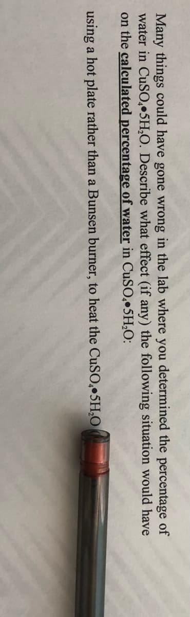 Many things could have gone wrong in the lab where you determined the percentage of
water in CuS0,•5H,O. Describe what effect (if any) the following situation would have
on the calculated percentage of water in CuSO, 5H,O:
using a hot plate rather than a Bunsen burner, to heat the CUSO,•5H,O
