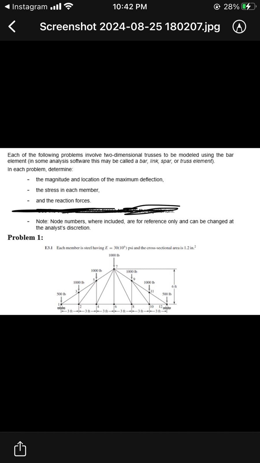 Instagram .ill
<
10:42 PM
Screenshot 2024-08-25 180207.jpg
28%
Each of the following problems involve two-dimensional trusses to be modeled using the bar
element (in some analysis software this may be called a bar, link, spar, or truss element).
In each problem, determine:
-
the magnitude and location of the maximum deflection,
the stress in each member,
and the reaction forces.
Note: Node numbers, where included, are for reference only and can be changed at
the analyst's discretion.
Problem 1:
E3.1 Each member is steel having E=30(10) psi and the cross-sectional area is 1.2 in.²
1000 lb
1000 lb
1000 lb
1000 lb
31
500 lb
1000 lb
6 ft
11
500 lb
1
3 ft 3ft--3 ft-
3123
10 12
-3 ft 3 ft 3ft