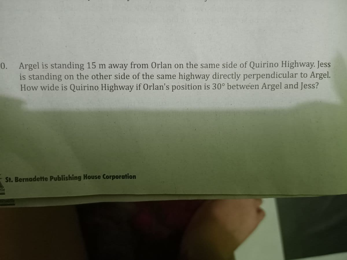 0. Argel is standing 15 m away from Orlan on the same side of Quirino Highway. Jess
is standing on the other side of the same highway directly perpendicular to Argel.
How wide is Quirino Highway if Orlan's position is 30° between Argel and Jess?
St. Bernadette Publishing House Corporation
1te
