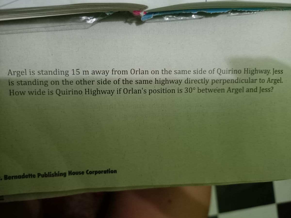 Argel is standing 15 m away from Orlan on the same side of Quirino Highway. Jess
is standing on the other side of the same highway directly perpendicular to Argel.
How wide is Quirino Highway if Orlan's position is 30° between Argel and Jess?
. Bernadette Publishing House Corporation
