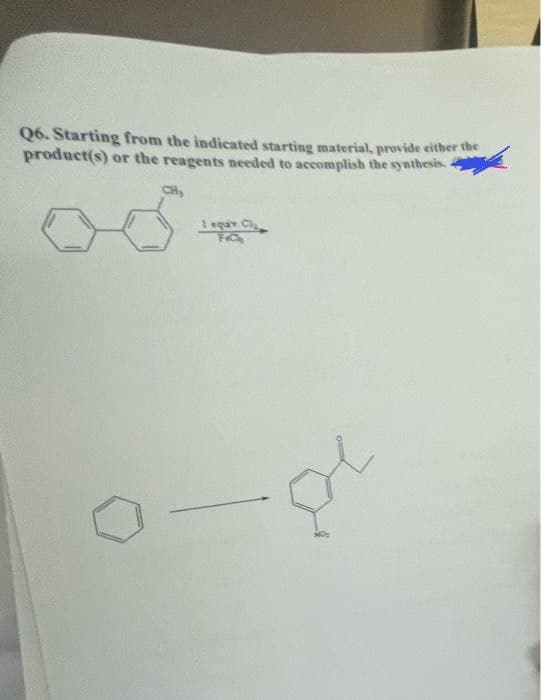 Q6. Starting from the indicated starting material, provide either the
product(s) or the reagents needed to accomplish the synthesis.
CH
1 eqav Cl
