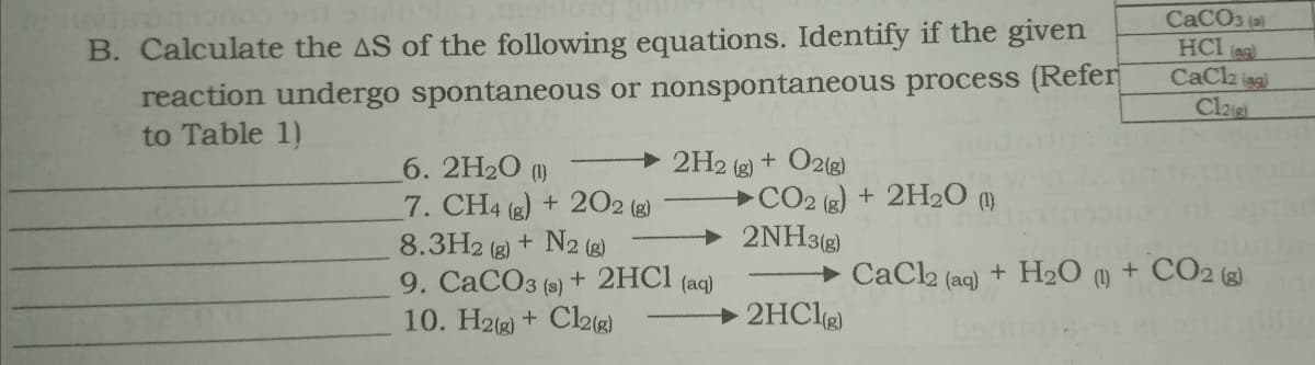 B. Calculate the AS of the following equations. Identify if the given
reaction undergo spontaneous or nonspontaneous process (Refer
to Table 1)
CACO3 (al
HCI ag
CaCa sg
Clag
6. 2H20 (1)
7. CH4 (2) + 202 (g)
8.3H2 (g) + N2 (g)
9. CaCO3 (s) + 2HCI (aq)
10. H2(g) + Cl28)
2H2 (g) + O2(g)
CO2 (g) + 2H2O (m
2NH3(g)
+ CaCl2 (aq) + H2O
(1)
+ CO2 (3)
2HClg)
