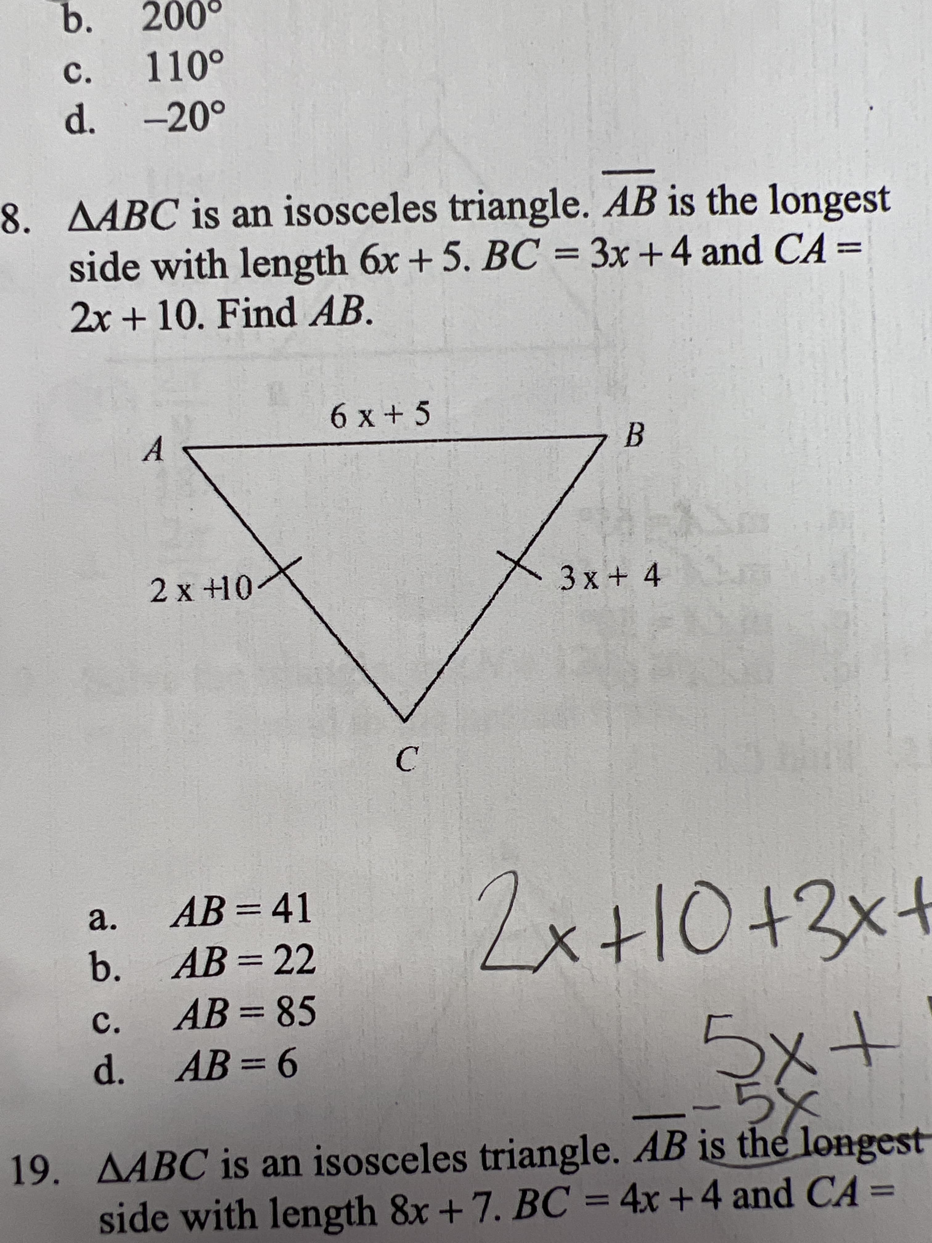 b.
c.
d. -20°
8. AABC is an isosceles triangle. AB is the longest
side with length 6x + 5. BC = 3x +4 and CA=
2x + 10. Find AB.
6 x +5
A
2 x +10
3x +4
C.
a.
AB =41
%3D
b. AB= 22
c.
AB = 85
%3D
d. AB= 6
%3D
19. AABC is an isosceles triangle. AB is the longest
side with length 8x+7. BC = 4x +4 and CA =
%3D
