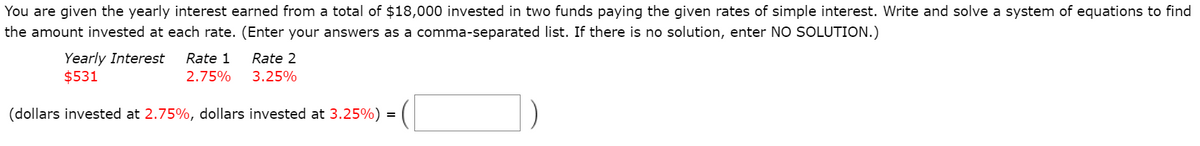 You are given the yearly interest earned from a total of $18,000 invested in two funds paying the given rates of simple interest. Write and solve a system of equations to find
the amount invested at each rate. (Enter your answers as a comma-separated list. If there is no solution, enter NO SOLUTION.)
Yearly Interest
$531
Rate 1
Rate 2
2.75%
3.25%
(dollars invested at 2.75%, dollars invested at 3.25%) =
