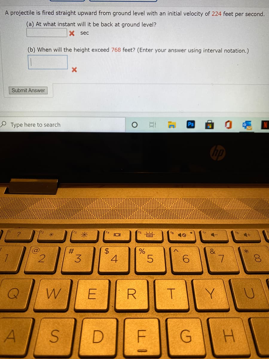 A projectile is fired straight upward from ground level with an initial velocity of 224 feet per second.
(a) At what instant will it be back at ground level?
X sec
(b) When will the height exceed 768 feet? (Enter your answer using interval notation.)
Submit Answer
Type here to search
Ps
米
f4
IOI
fs
、画
f6
10
%23
3
4
7
W
R
A
D.
H.
近
LO
%24
2.
