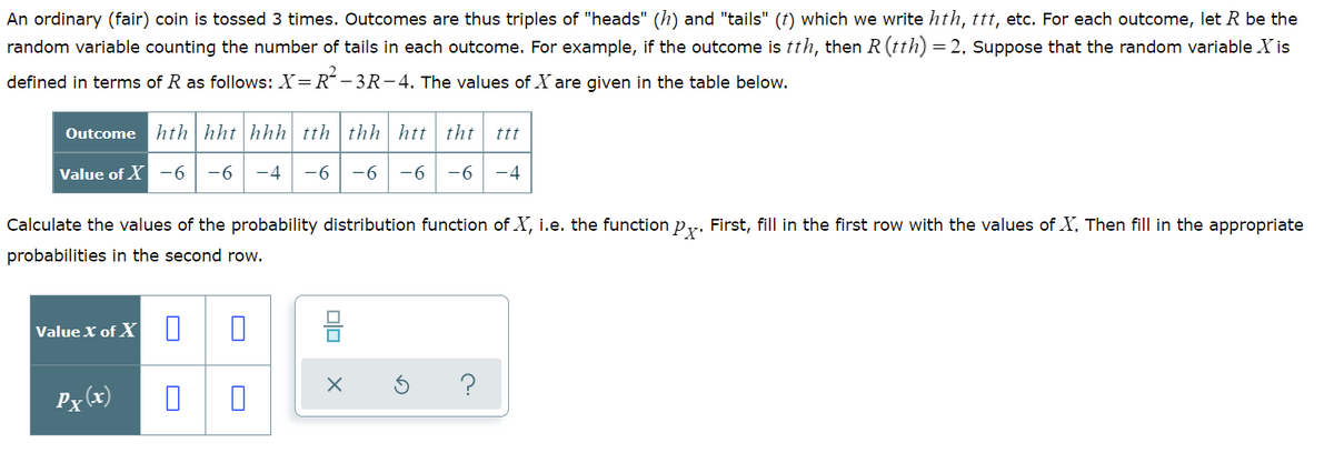 An ordinary (fair) coin is tossed 3 times. Outcomes are thus triples of "heads" (h) and "tails" (t) which we write hth, ttt, etc. For each outcome, let R be the
random variable counting the number of tails in each outcome. For example, if the outcome is tth, then R (tth) =
2. Suppose that the random variable X is
defined in terms of R as follows: X=R – 3R-4. The values of X are given in the table below.
Outcome hth|hht|hhh tth | thh htt tht
ttt
Value of X -6
-6
-4
-6
-6 -6
-6
-4
Calculate the values of the probability distribution function of X, i.e. the function py. First, fill in the first row with the values of X. Then fill in the appropriate
probabilities in the second row.
Value X of X ||
?
Px (x)
O
O
