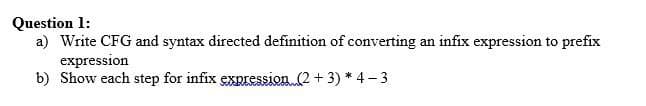 Question 1:
a) Write CFG and syntax directed definition of converting an infix expression to prefix
expression
b) Show each step for infix expression (2+3) * 4-3