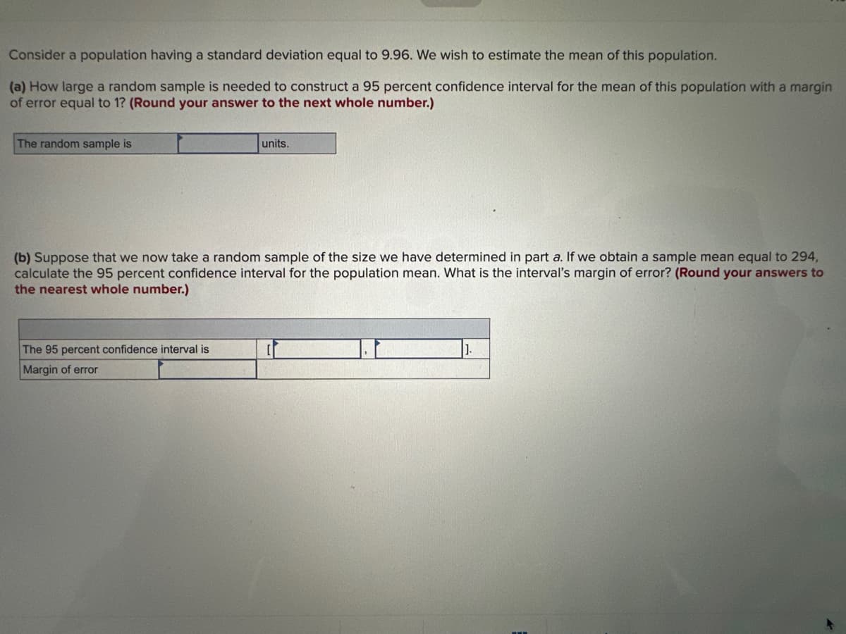 Consider a population having a standard deviation equal to 9.96. We wish to estimate the mean of this population.
(a) How large a random sample is needed to construct a 95 percent confidence interval for the mean of this population with a margin
of error equal to 1? (Round your answer to the next whole number.)
The random sample is
units.
(b) Suppose that we now take a random sample of the size we have determined in part a. If we obtain a sample mean equal to 294,
calculate the 95 percent confidence interval for the population mean. What is the interval's margin of error? (Round your answers to
the nearest whole number.)
The 95 percent confidence interval is
Margin of error