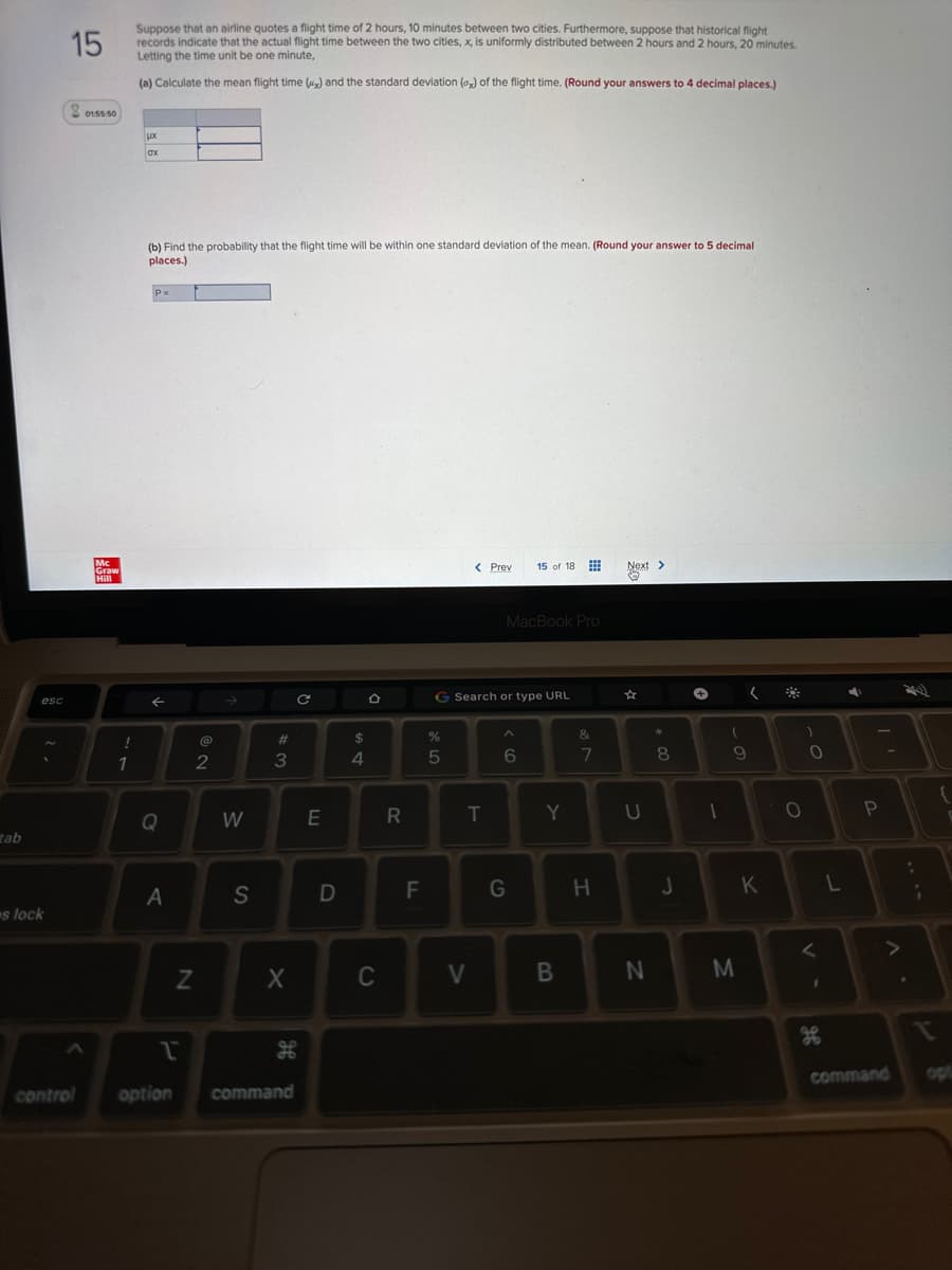 tab
esc
s lock
15
control
01:55:50
Mc
Graw
Hill
!
"
1
Suppose that an airline quotes a flight time of 2 hours, 10 minutes between two cities. Furthermore, suppose that historical flight
records indicate that the actual flight time between the two cities, x, is uniformly distributed between 2 hours and 2 hours, 20 minutes.
Letting the time unit be one minute,
(a) Calculate the mean flight time (x) and the standard deviation () of the flight time. (Round your answers to 4 decimal places.)
LX
ax
(b) Find the probability that the flight time will be within one standard deviation of the mean. (Round your answer to 5 decimal
places.)
P=
←
Q
A
Z
1
option
2
W
S
#3
X
command
с
E
D
$
DS
4
O
C
R
F
de L
%
G Search or type URL
5
< Prev
T
V
MacBook Pro
15 of 18
A
6
G
Y
B
&
7
H
Next >
U
N
00 *
J
+
1
(
9
M
(
K
O
)
O
<
L
4
P
command
:
¡
I