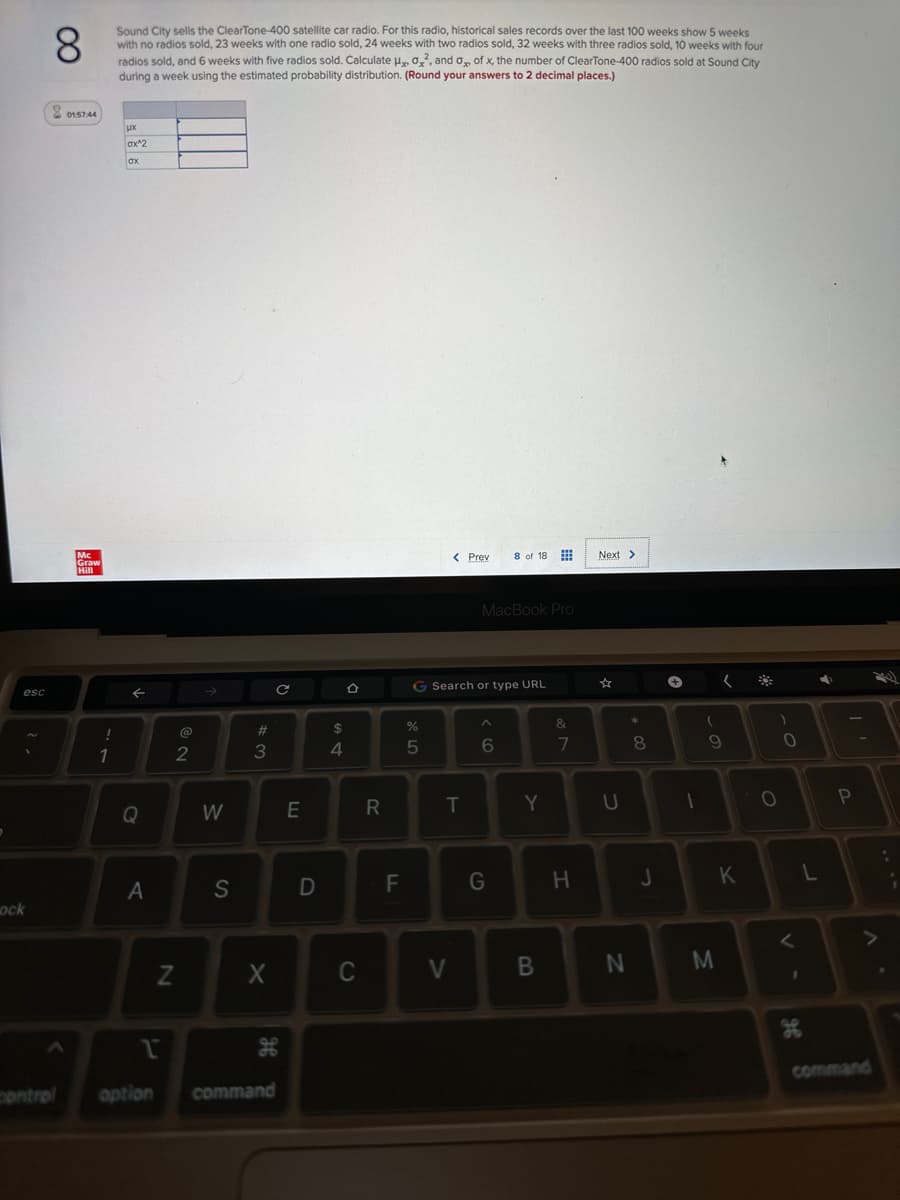 esc
1
ock
8
Sound City sells the ClearTone-400 satellite car radio. For this radio, historical sales records over the last 100 weeks show 5 weeks
with no radios sold, 23 weeks with one radio sold, 24 weeks with two radios sold, 32 weeks with three radios sold, 10 weeks with four
radios sold, and 6 weeks with five radios sold. Calculate H, 0², and 0 of x, the number of ClearTone-400 radios sold at Sound City
during a week using the estimated probability distribution. (Round your answers to 2 decimal places.)
8 015744
Mc
Graw
Hill
!
1
LX
ax^2
ox
←
A
N
NO
2
W
S
#3
X
C
1
control option command
H
E
חח
D
S4
$
C
R
LL
F
%
5
< Prev
G Search or type URL
T
V
MacBook Pro
8 of 18
6
G
Y
B
&
7
H
Next >
☆
U
N
* 00
8
J
+
1
(
(
9
M
K
)
O
0
1
96
L
4
P
R
.