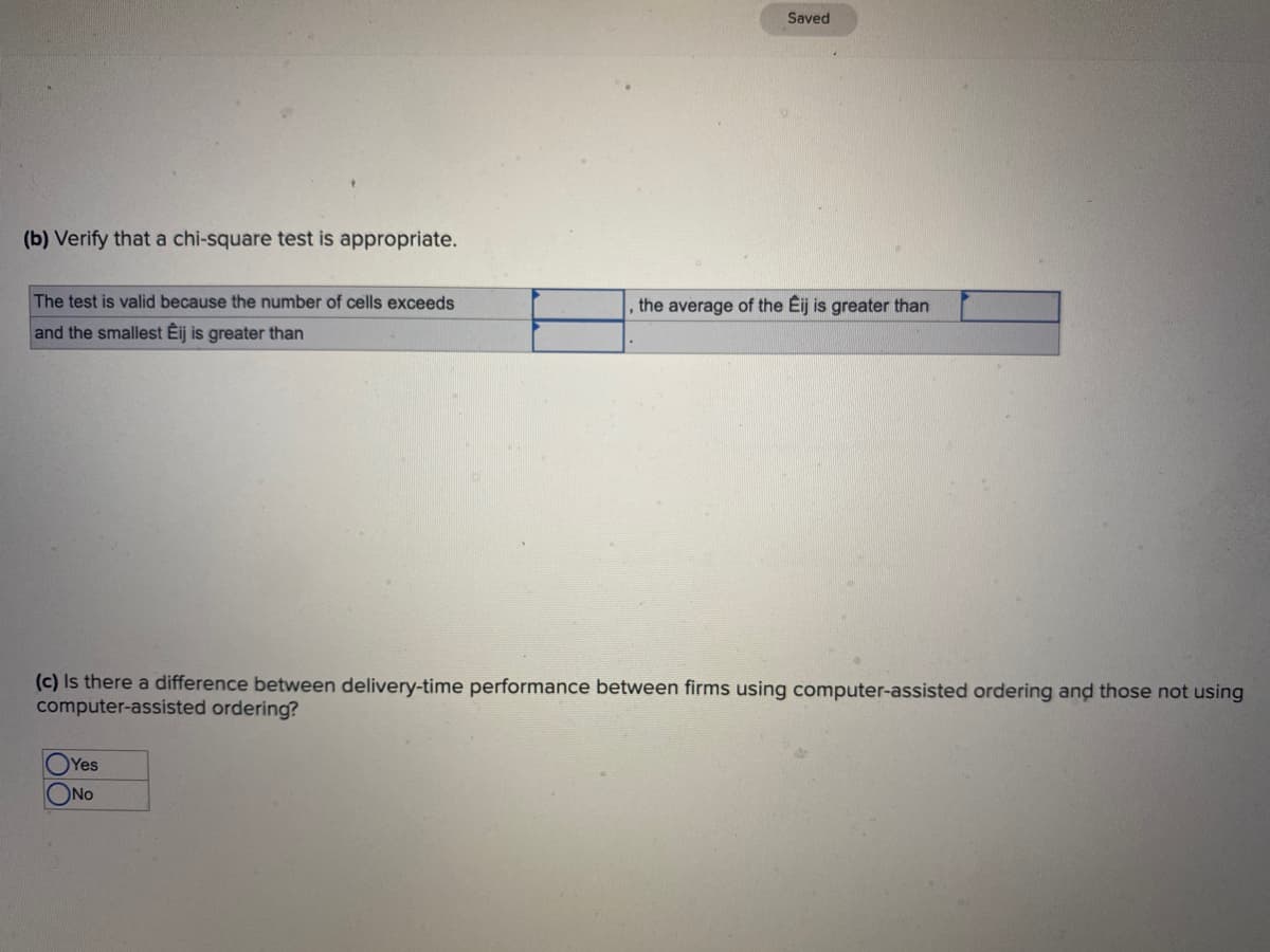 (b) Verify that a chi-square test is appropriate.
The test is valid because the number of cells exceeds
and the smallest Éij is greater than
Saved
Yes
ONO
the average of the Eij is greater than
(c) Is there a difference between delivery-time performance between firms using computer-assisted ordering and those not using
computer-assisted ordering?