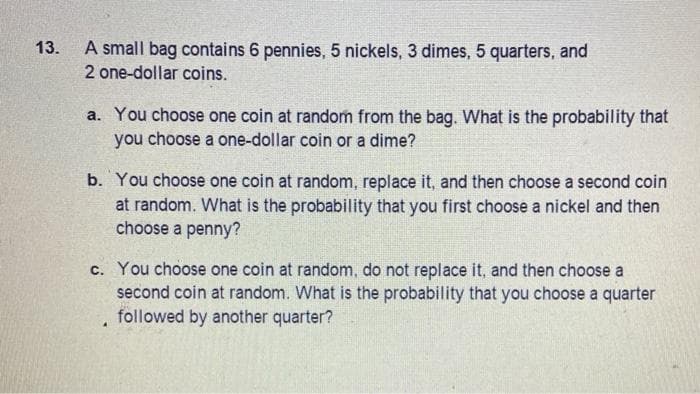 A small bag contains 6 pennies, 5 nickels, 3 dimes, 5 quarters, and
2 one-dollar coins.
13.
a. You choose one coin at random from the bag. What is the probability that
you choose a one-dollar coin or a dime?
b. You choose one coin at random, replace it, and then choose a second coin
at random. What is the probability that you first choose a nickel and then
choose a penny?
c. You choose one coin at random, do not replace it, and then choose a
second coin at random. What is the probability that you choose a quarter
followed by another quarter?
