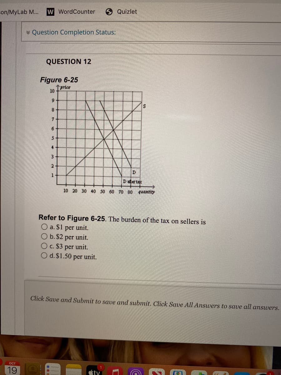 con/MyLab M...
w WordCounter
Quizlet
v Question Completion Status:
QUESTION 12
Figure 6-25
Tprice
10
9
6.
4
3.
1
D aftertak
10 20 30 40 50 60 70 80 quantity
Refer to Figure 6-25. The burden of the tax on sellers is
O a. $1
Ob. $2 per unit.
per
unit.
Oc. $3 per unit.
O d. $1.50
per
unit.
Click Save and Submit to save and submit. Click Save All Answers to save all answers.
ост
