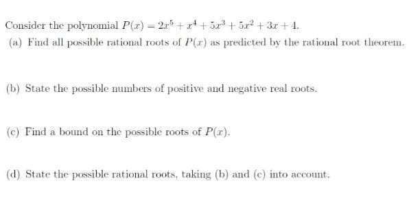 Consider the polynomial P(r) = 2r +x* + 5x + 5r + 3r + 4.
(a) Find all possible rational roots of P(r) as predicted by the rational root theorem.
(b) State the possible mumbers of positive and negative real roots.
(c) Find a bound on the possible roots of P(x).
(d) State the possible rational roots, taking (b) and (c) into account,
