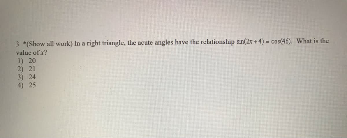 3 *(Show all work) In a right triangle, the acute angles have the relationship sin(2x+4) cos(46). What is the
value of x?
1) 20
2) 21
3) 24
4) 25
