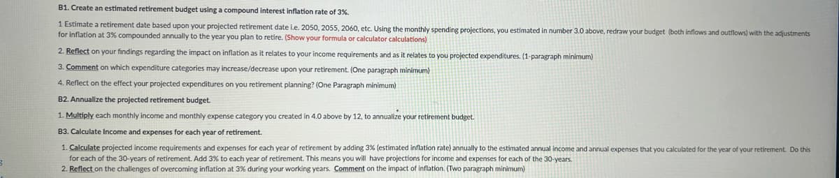 B
B1. Create an estimated retirement budget using a compound interest inflation rate of 3%.
1 Estimate a retirement date based upon your projected retirement date i.e. 2050, 2055, 2060, etc. Using the monthly spending projections, you estimated in number 3.0 above, redraw your budget (both inflows and outflows) with the adjustments
for inflation at 3% compounded annually to the year you plan to retire. (Show your formula or calculator calculations)
2. Reflect on your findings regarding the impact on inflation as it relates to your income requirements and as it relates to you projected expenditures. (1-paragraph minimum)
3. Comment on which expenditure categories may increase/decrease upon your retirement. (One paragraph minimum)
4. Reflect on the effect your projected expenditures on you retirement planning? (One Paragraph minimum)
B2. Annualize the projected retirement budget.
1. Multiply each monthly income and monthly expense category you created in 4.0 above by 12, to annualize your retirement budget.
B3. Calculate Income and expenses for each year of retirement.
1. Calculate projected income requirements and expenses for each year of retirement by adding 3% (estimated inflation rate) annually to the estimated annual income and annual expenses that you calculated for the year of your retirement. Do this
for each of the 30-years of retirement. Add 3% to each year of retirement. This means you will have projections for income and expenses for each of the 30-years.
2. Reflect on the challenges of overcoming inflation at 3% during your working years. Comment on the impact of inflation. (Two paragraph minimum)