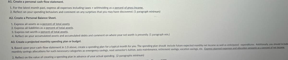 A1. Create a personal cash-flow statement.
1. For the latest month past, express all expenses including taxes + withholding as a percent of gross Income.
2. Reflect on your spending behaviors and comment on any surprises that you may have discovered. (1 paragraph minimum)
A2. Create a Personal Balance Sheet.
1. Express all assets as a percent of total assets
2. Express all liabilities as a percent of total assets.
3. Express net worth a percent of total assets.
4. Reflect on your accumulated assets and accumulated debts and comment on where your net worth is presently. (1 paragraph min.)
A3. Create a projected monthly spending plan or budget.
1. Based upon your cash-flow statement in 1.0 above, create a spending plan for a typical month for you. The spending plan should include future expected monthly net income as well as anticipated expenditures. Additionally, you should include
monthly savings allocations for such necessary categories as emergency savings, next semester's tuition, auto maintenance, retirement savings, vacation savings, etc. Express planned expenses and allocation amounts as a percent of net income.
2. Reflect on the value of creating a spending plan in advance of your actual spending. (2-paragraphs minimum)