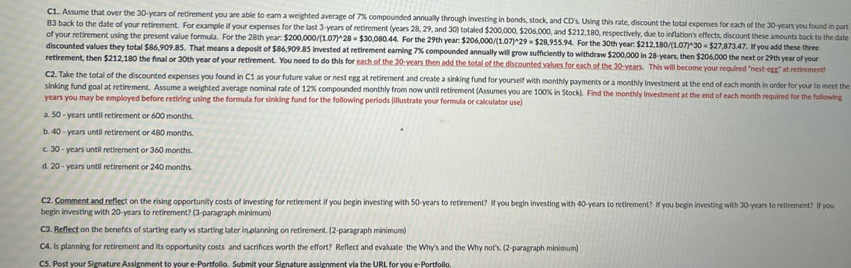 C1.. Assume that over the 30-years of retirement you are able to earn a weighted average of 7% compounded annually through investing in bonds, stock, and CD's. Using this rate, discount the total expenses for each of the 30-years you found in part
B3 back to the date of your retirement. For example if your expenses for the last 3-years of retirement (years 28, 29, and 30) totaled $200,000, $206,000, and $212,180, respectively, due to inflation's effects, discount these amounts back to the date
of your retirement using the present value formula. For the 28th year: $200,000/(1.07)^28 $30,080.44. For the 29th year: $206,000/(1.07)^29 = $28,955.94. For the 30th year: $212,180/(1.07)^30 $27,873.47. If you add these three
discounted values they total $86,909.85. That means a deposit of $86,909.85 Invested at retirement earning 7% compounded annually will grow sufficiently to withdraw $200,000 in 28-years, then $206,000 the next or 29th year of your
retirement, then $212,180 the final or 30th year of your retirement. You need to do this for each of the 30-years then add the total of the discounted values for each of the 30-years. This will become your required "nest-egg" at retirement!
C2. Take the total of the discounted expenses you found in C1 as your future value or nest egg at retirement and create a sinking fund for yourself with monthly payments or a monthly investment at the end of each month in order for your to meet the
sinking fund goal at retirement. Assume a weighted average nominal rate of 12% compounded monthly from now until retirement (Assumes you are 100% in Stock). Find the monthly investment at the end of each month required for the following
years you may be employed before retiring using the formula for sinking fund for the following periods (illustrate your formula or calculator use)
a. 50-years until retirement or 600 months.
b. 40-years until retirement or 480 months.
c. 30-years until retirement or 360 months.
d. 20-years until retirement or 240 months.
C2. Comment and reflect on the rising opportunity costs of investing for retirement if you begin investing with 50-years to retirement? If you begin investing with 40-years to retirement? If you begin investing with 30-years to retirement? If you
begin investing with 20-years to retirement? (3-paragraph minimum)
C3. Reflect on the benefits of starting early vs starting later in planning on retirement. (2-paragraph minimum)
C4. Is planning for retirement and its opportunity costs and sacrifices worth the effort? Reflect and evaluate the Why's and the Why not's. (2-paragraph minimum)
C5. Post your Signature Assignment to your e-Portfolio. Submit your Signature assignment via the URL for you e-Portfolio.