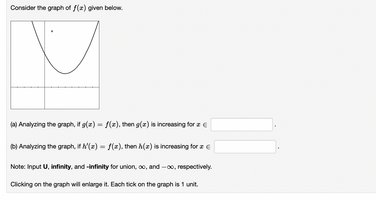 Consider the graph of f(x) given below.
A
(a) Analyzing the graph, if g(x) = f(x), then g(x) is increasing for x
(b) Analyzing the graph, if h'(x) = f(x), then h(x) is increasing for x E
Note: Input U, infinity, and -infinity for union, ∞, and -∞, respectively.
Clicking on the graph will enlarge it. Each tick on the graph is 1 unit.