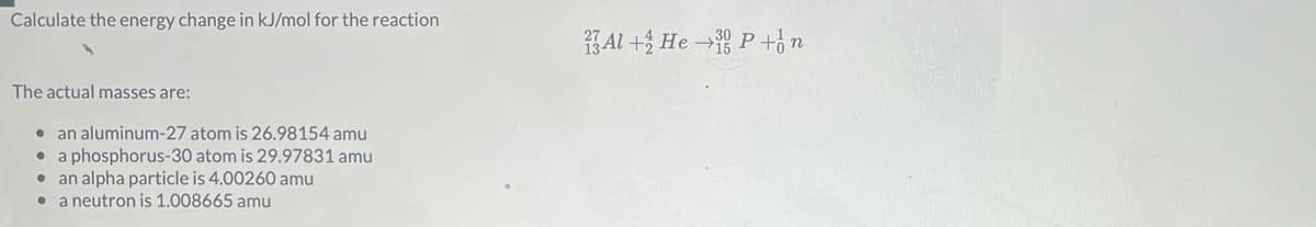 Calculate the energy change in kJ/mol for the reaction
1 Al +3 He → P+n
The actual masses are:
• an aluminum-27 atom is 26.98154 amu
• a phosphorus-30 atom is 29.97831 amu
• an alpha particle is 4.00260 amu
• a neutron is 1.008665 amu
