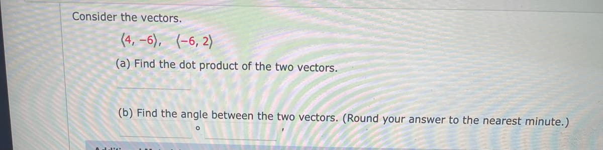 Consider the vectors.
(4, –6),
(-6, 2)
(a) Find the dot product of the two vectors.
(b) Find the angle between the two vectors. (Round your answer to the nearest minute.)
Adulit
