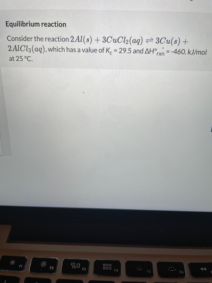 Equilibrium reaction
Consider the reaction 2 Al(s) + 3CUC12(aq) = 3Cu(s) +
2 ALCI3(aq), which has a value of K. = 29.5 and AH°,
%3D
rxn
-460. kJ/mol
at 25 °C.
D00
D00 FA
F2
F3
F5
