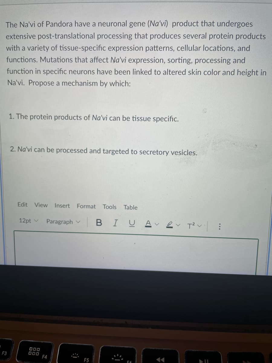 The Na'vi of Pandora have a neuronal gene (Na'vi) product that undergoes
extensive post-translational processing that produces several protein products
with a variety of tissue-specific expression patterns, cellular locations, and
functions. Mutations that affect Na'vi expression, sorting, processing and
function in specific neurons have been linked to altered skin color and height in
Na'vi. Propose a mechanism by which:
1. The protein products of Na'vi can be tissue specific.
2. Na'vi can be processed and targeted to secretory vesicles.
Edit
View
Insert
Format
Tools
Table
12pt v
Paragraph v
BIUA
F3
DOD0 F4
F5
