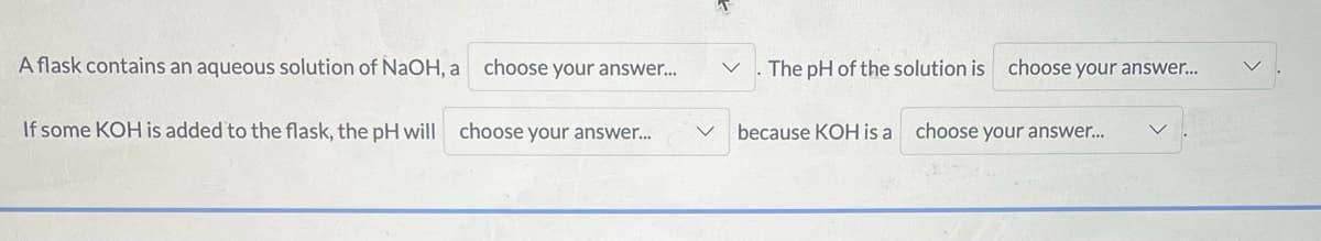 A flask contains an aqueous solution of NaOH, a choose your answer..
The pH of the solution is choose your answer.
If some KOH is added to the flask, the pH will
choose your answer..
because KOH is a
choose your answer...
