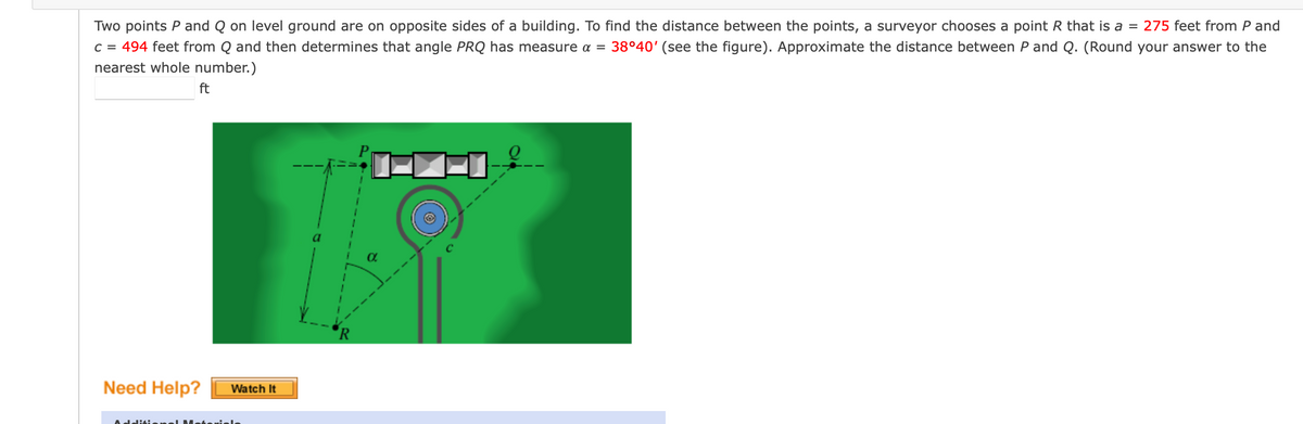 Two points P and Q on level ground are on opposite sides of a building. To find the distance between the points, a surveyor chooses a point R that is a = 275 feet from P and
C = 494 feet from Q and then determines that angle PRQ has measure a =
nearest whole number.)
38°40' (see the figure). Approximate the distance between P and Q. (Round your answer to the
ft
'R
Need Help?
Watch It
diti.
