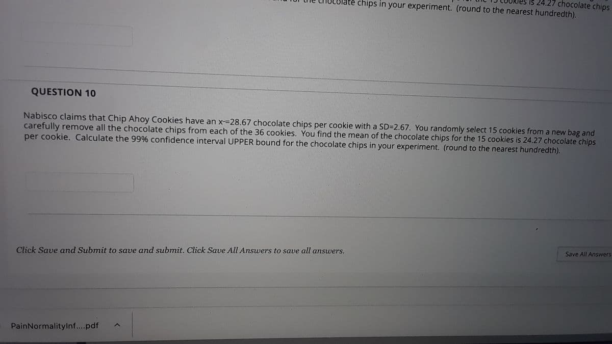 24.27 chocolate chips
ate chips in your experiment. (round to the nearest hundredth).
QUESTION 10
Nabisco claims that Chip Ahoy Cookies have an x-=D28.67 chocolate chips per cookie with a SD=2.67. You randomly select 15 cookies from a new bag and
carefully remove all the chocolate chips from each of the 36 cookies. You find the mean of the chocolate chips for the 15 cookies is 24.27 chocolate chips
per cookie. Calculate the 99% confidence interval UPPER bound for the chocolate chips in your experiment. (round to the nearest hundredth).
Save All Answers
Click Save and Submit to save and submit. Click Save All Answers to save all answvers.
PainNormalityInf..pdf
