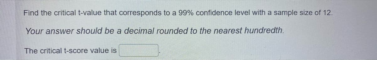 Find the critical t-value that corresponds to a 99% confidence level with a sample size of 12.
Your answer should be a decimal rounded to the nearest hundredth.
The critical t-score value is
