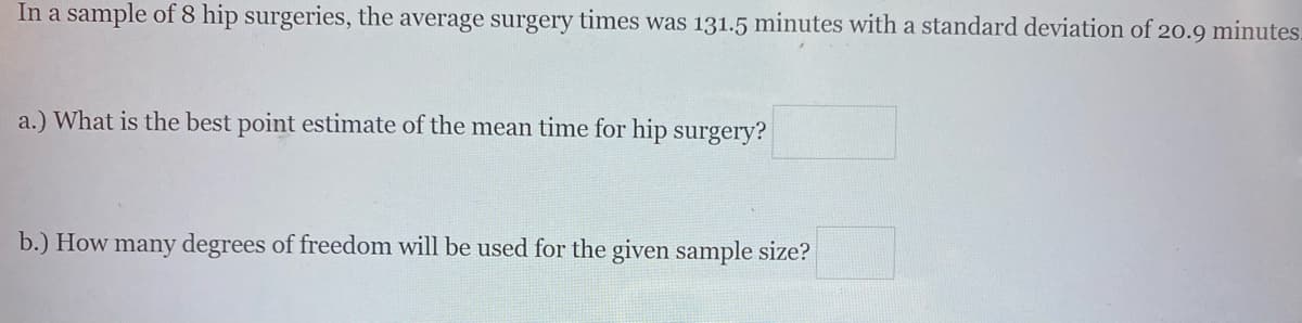 In a sample of 8 hip surgeries, the average surgery times was 131.5 minutes with a standard deviation of 20.9 minutes.
a.) What is the best point estimate of the mean time for hip surgery?
b.) How many degrees of freedom will be used for the given sample size?
