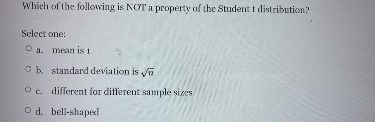 Which of the following is NOT a property of the Student t distribution?
Select one:
O a.
mean is 1
O b. standard deviation is vVn
O c. different for different sample sizes
O d. bell-shaped
