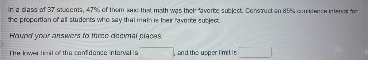 In a class of 37 students, 47% of them said that math was their favorite subject. Construct an 85% confidence interval for
the proportion of all students who say that math is their favorite subject.
Round your answers to three decimal places.
The lower limit of the confidence interval is
and the upper limit is
