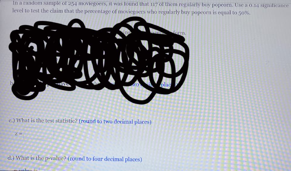 In a random sample of 254 moviegoers, it was found that 117 of them regularly buy popcorn. Use a o.14 significance
level to test the claim that the percentage of moviegoers who regularly buy popcorn is equal to 50%.
ino
form.
b
wo plac
c.) What is the test statistic? (round to two decimal places)
d.) What is the p-value? (round to four decimal places)
