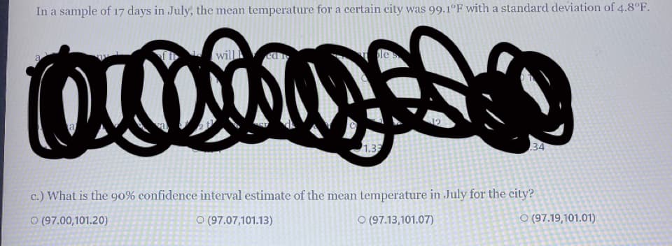 In a sample of 17 days in July, the mean temperature for a certain city was 99.1ºF with a standard deviation of 4.8°F.
will
a
1.33
34
c.) What is the 90% confidence interval estimate of the mean temperature in July for the city?
O (97.00,101.20)
O (97.07,101.13)
O (97.13,101.07)
O (97.19,101.01)
