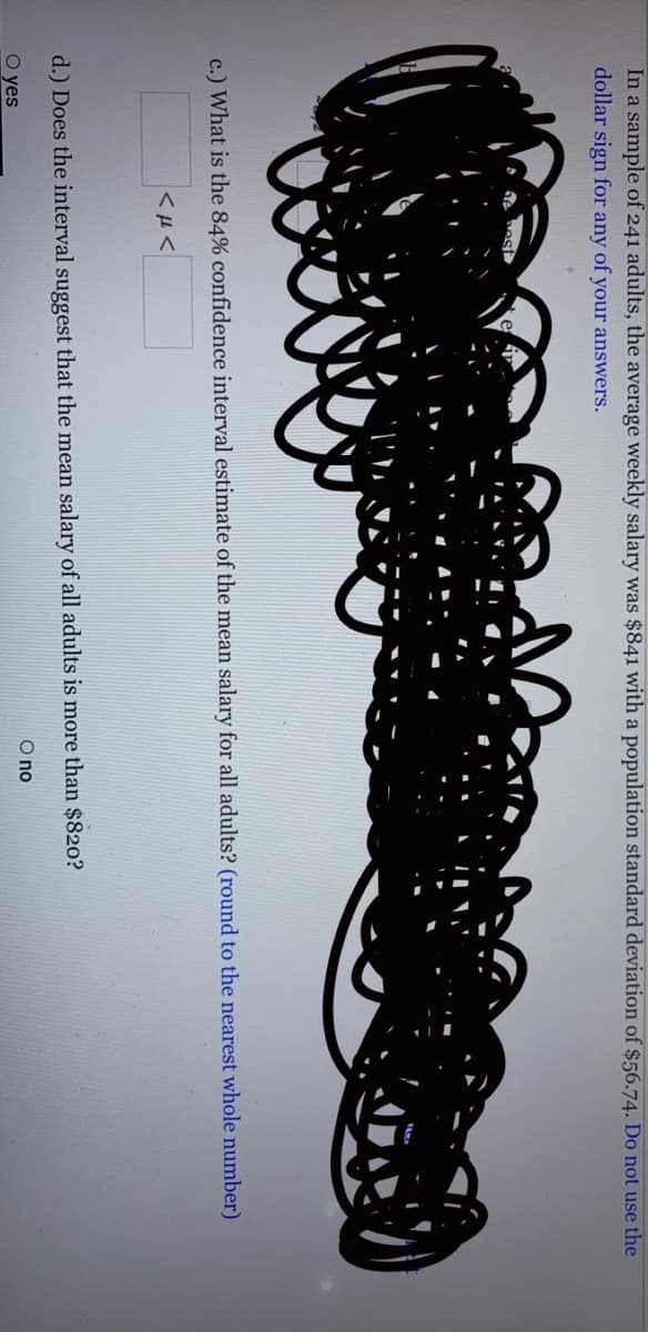 In a sample of 241 adults, the average weekly salary was $841 with a population standard deviation of $56.74. Do not use the
dollar sign for any of your answers.
e hes
c.) What is the 84% confidence interval estimate of the mean salary for all adults? (round to the nearest whole number)
d.) Does the interval suggest that the mean salary of all adults is more than $820?
O no
O yes
