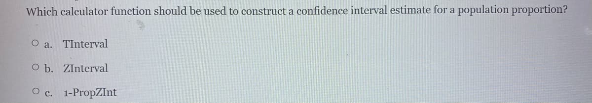 Which calculator function should be used to construct a confidence interval estimate for a population proportion?
O a. TInterval
O b. ZInterval
O c. 1-PropZInt
