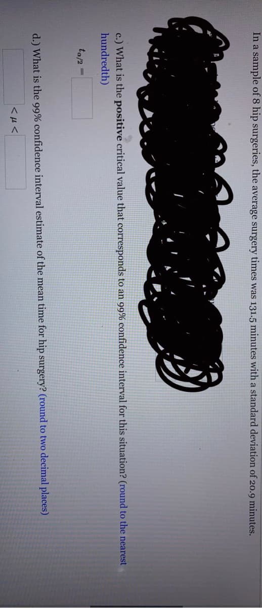 In a sample of 8 hip surgeries, the average surgery times was 131.5 minutes with a standard deviation of 20.9 minutes.
c.) What is the positive critical value that corresponds to an 99% confidence interval for this situation? (round to the nearest
hundredth)
ta/2
%3D
d.) What is the 99% confidence interval estimate of the mean time for hip surgery? (round to two decimal places)
