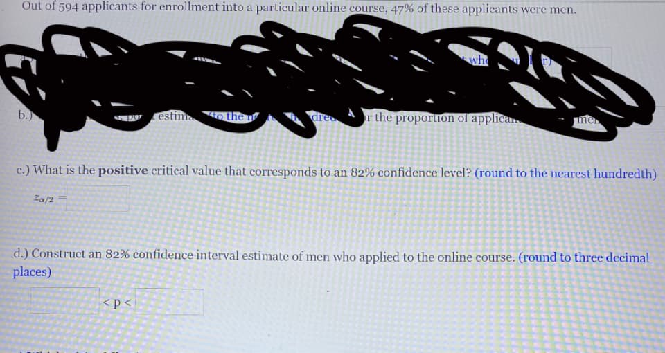 Out of 594 applicants for enrollment into a particular online course, 47% of these applicants were men.
who
b.)
W estima
4o the n
dre
or the proportion of applican
me
c.) What is the positive critical value that corresponds to an 82% confidence level? (round to the nearest hundredth)
Za/2 =
d.) Construct an 82% confidence interval estimate of men who applied to the online course. (round to three decimal
places)
<p<
