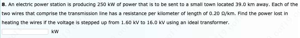 8. An electric power station is producing 250 kW of power that is to be sent to a small town located 39.0 km away. Each of the
two wires that comprise the transmission line has a resistance per kilometer of length of 0.20 2/km. Find the power lost in
heating the wires if the voltage is stepped up from 1.60 kV to 16.0 kV using an ideal transformer.
kW
