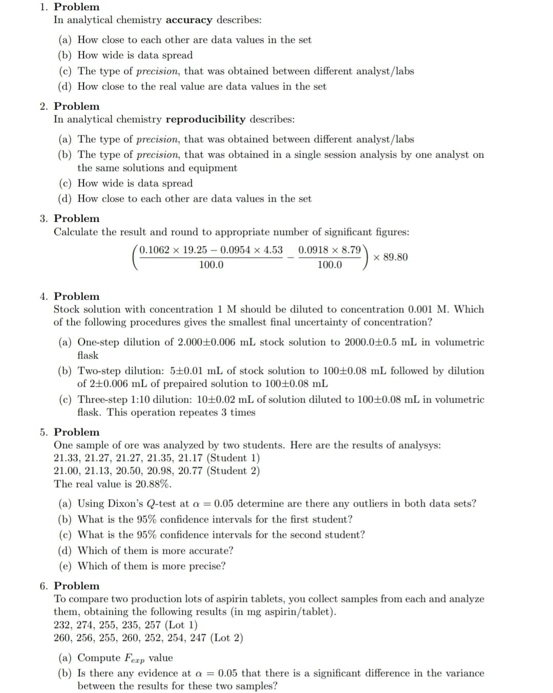 1. Problem
In analytical chemistry accuracy describes:
(a) How close to each other are data values in the set
(b) How wide is data spread
(c) The type of precision, that was obtained between different analyst/labs
(d) How close to the real value are data values in the set
2. Problem
In analytical chemistry reproducibility describes:
(a) The type of precision, that was obtained between different analyst/labs
(b) The type of precision, that was obtained in a single session analysis by one analyst on
the same solutions and equipment
(c) How wide is data spread
(d) How close to each other are data values in the set
3. Problem
Calculate the result and round to appropriate number of significant figures:
(0.1062 × 19.25 – 0.0954 × 4.53
0.0918 × 8.79
x 89.80
100.0
100.0
4. Problem
Stock solution with concentration 1 M should be diluted to concentration 0.001 M. Which
of the following procedures gives the smallest final uncertainty of concentration?
(a) One-step dilution of 2.000±0.006 mL stock solution to 2000.0±0.5 mL in volumetric
flask
(b) Two-step dilution: 5+0.01 mL of stock solution to 100±0.08 mL followed by dilution
of 2+0.006 mL of prepaired solution to 100±0.08 mL
(c) Three-step 1:10 dilution: 10+±0.02 mL of solution diluted to 100±0.08 mL in volumetric
flask. This operation repeates 3 times
5. Problem
One sample of ore was analyzed by two students. Here are the results of analysys:
21.33, 21.27, 21.27, 21.35, 21.17 (Student 1)
21.00, 21.13, 20.50, 20.98, 20.77 (Student 2)
The real value is 20.88%.
(a) Using Dixon's Q-test at a = 0.05 determine are there any outliers in both data sets?
(b) What is the 95% confidence intervals for the first student?
(c) What is the 95% confidence intervals for the second student?
(d) Which of them is more accurate?
(e) Which of them is more precise?
6. Problem
To compare two production lots of aspirin tablets, you collect samples from each and analyze
them, obtaining the following results (in mg aspirin/tablet).
232, 274, 255, 235, 257 (Lot 1)
260, 256, 255, 260, 252, 254, 247 (Lot 2)
(a) Compute Feap value
(b) Is there any evidence at a = 0.05 that there is a significant difference in the variance
between the results for these two samples?
